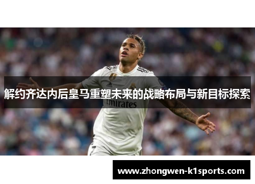 解约齐达内后皇马重塑未来的战略布局与新目标探索