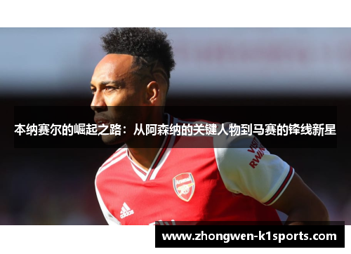 本纳赛尔的崛起之路:从阿森纳的关键人物到马赛的锋线新星 本纳赛尔的崛起之路:从阿森纳的关键人物到马赛的锋线新星