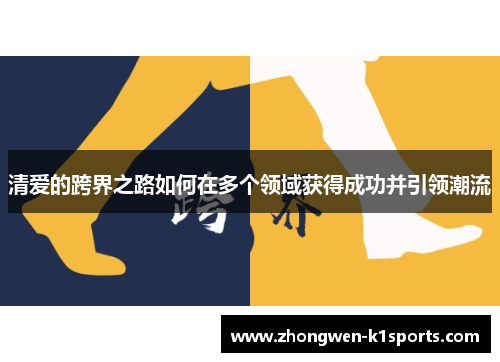 清爱的跨界之路如何在多个领域获得成功并引领潮流 清爱的跨界之路如何在多个领域获得成功并引领潮流