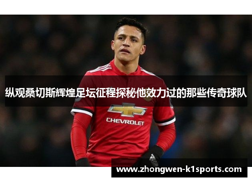 纵观桑切斯辉煌足坛征程探秘他效力过的那些传奇球队