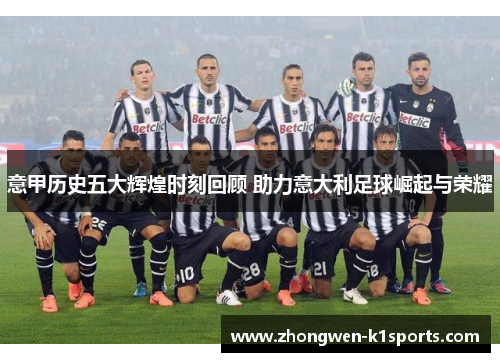 意甲历史五大辉煌时刻回顾 助力意大利足球崛起与荣耀 意甲历史五大辉煌时刻回顾 助力意大利足球崛起与荣耀