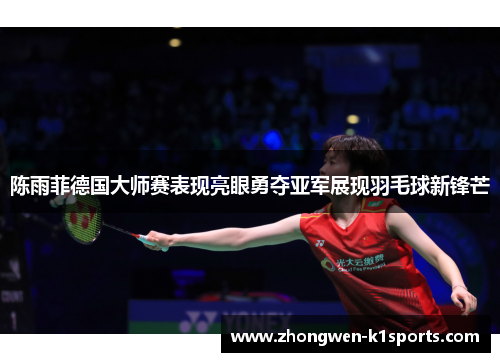 陈雨菲德国大师赛表现亮眼勇夺亚军展现羽毛球新锋芒